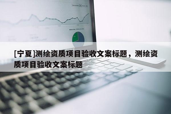 [寧夏]測繪資質項目驗收文案標題，測繪資質項目驗收文案標題