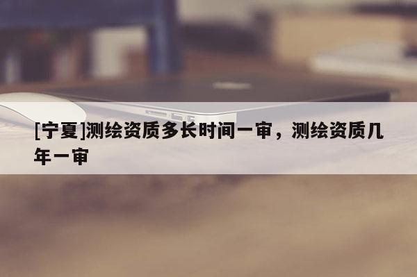 [寧夏]測繪資質多長時間一審，測繪資質幾年一審