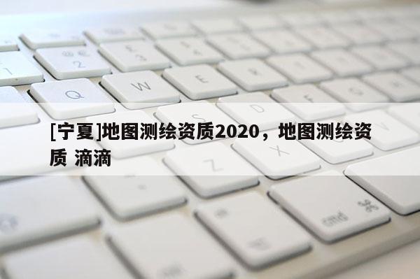 [寧夏]地圖測繪資質2020，地圖測繪資質 滴滴