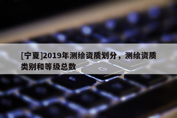 [寧夏]2019年測繪資質劃分，測繪資質類別和等級總數