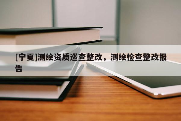 [寧夏]測(cè)繪資質(zhì)巡查整改，測(cè)繪檢查整改報(bào)告