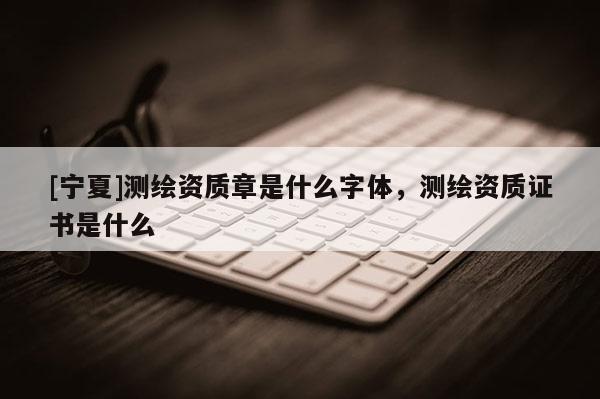 [寧夏]測繪資質章是什么字體，測繪資質證書是什么