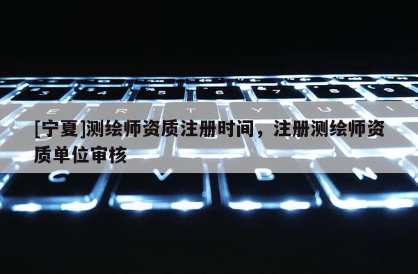 [寧夏]測繪師資質注冊時間，注冊測繪師資質單位審核