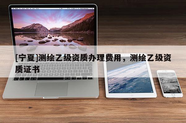 [寧夏]測繪乙級資質辦理費用，測繪乙級資質證書