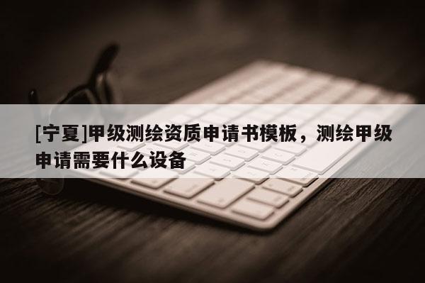 [寧夏]甲級測繪資質(zhì)申請書模板，測繪甲級申請需要什么設(shè)備
