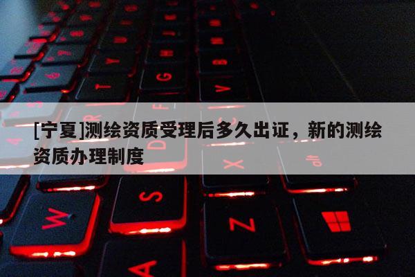 [寧夏]測繪資質受理后多久出證，新的測繪資質辦理制度