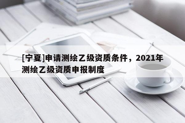 [寧夏]申請測繪乙級資質(zhì)條件，2021年測繪乙級資質(zhì)申報(bào)制度