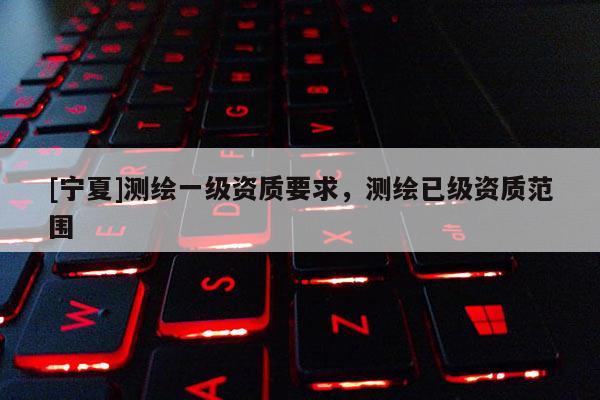 [寧夏]測繪一級資質(zhì)要求，測繪已級資質(zhì)范圍