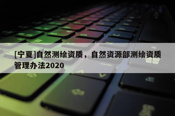 [寧夏]自然測繪資質，自然資源部測繪資質管理辦法2020