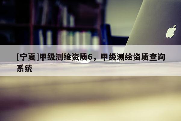 [寧夏]甲級測繪資質6，甲級測繪資質查詢系統