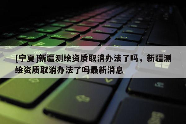 [寧夏]新疆測繪資質取消辦法了嗎，新疆測繪資質取消辦法了嗎最新消息
