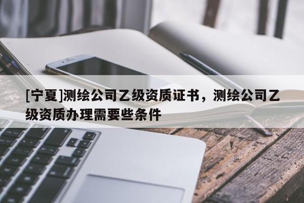 [寧夏]測繪公司乙級資質證書，測繪公司乙級資質辦理需要些條件