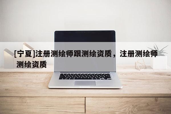 [寧夏]注冊測繪師跟測繪資質，注冊測繪師 測繪資質