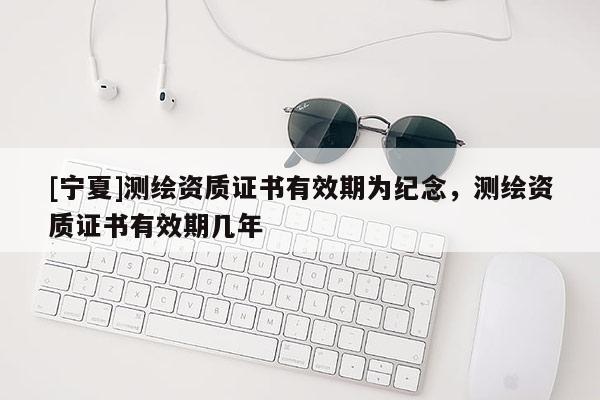 [寧夏]測繪資質(zhì)證書有效期為紀(jì)念，測繪資質(zhì)證書有效期幾年
