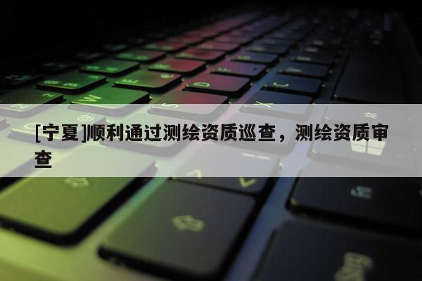 [寧夏]順利通過測繪資質巡查，測繪資質審查