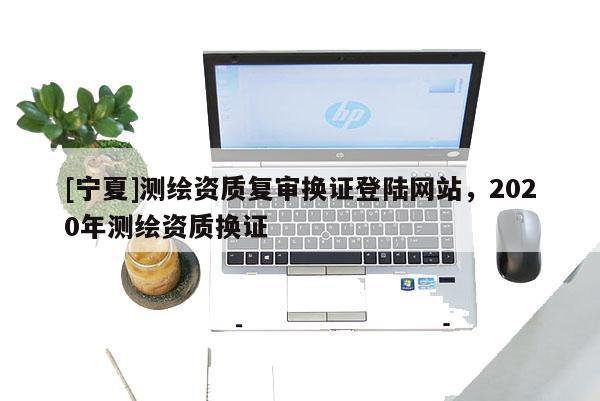 [寧夏]測繪資質(zhì)復(fù)審換證登陸網(wǎng)站，2020年測繪資質(zhì)換證