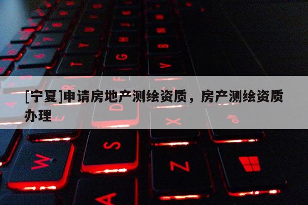 [寧夏]申請(qǐng)房地產(chǎn)測(cè)繪資質(zhì)，房產(chǎn)測(cè)繪資質(zhì)辦理