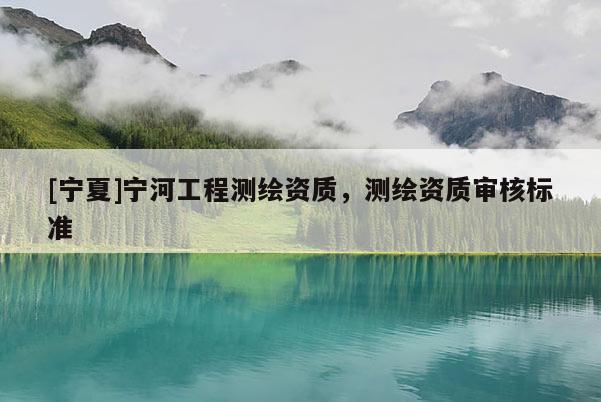 [寧夏]寧河工程測繪資質，測繪資質審核標準