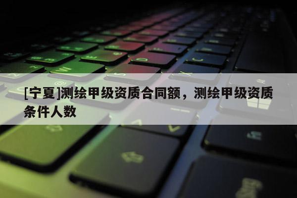 [寧夏]測繪甲級資質合同額，測繪甲級資質條件人數