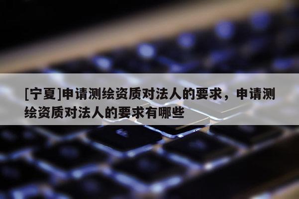 [寧夏]申請測繪資質對法人的要求，申請測繪資質對法人的要求有哪些