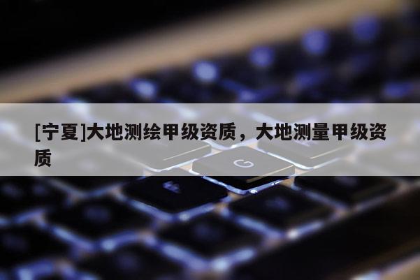 [寧夏]大地測(cè)繪甲級(jí)資質(zhì)，大地測(cè)量甲級(jí)資質(zhì)