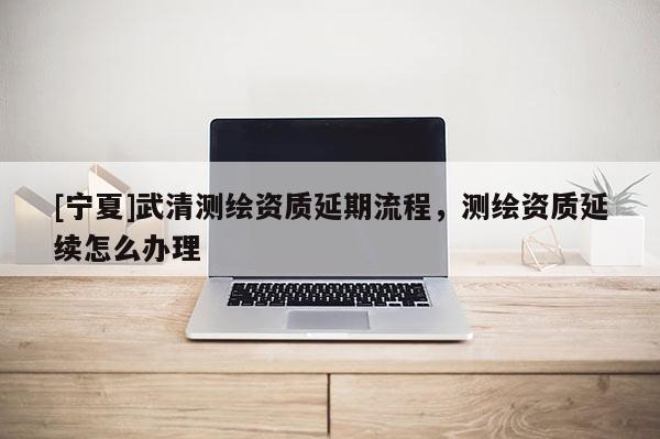 [寧夏]武清測繪資質延期流程，測繪資質延續怎么辦理