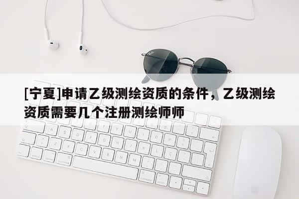 [寧夏]申請乙級測繪資質的條件，乙級測繪資質需要幾個注冊測繪師師