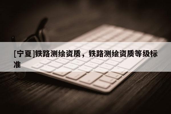 [寧夏]鐵路測(cè)繪資質(zhì)，鐵路測(cè)繪資質(zhì)等級(jí)標(biāo)準(zhǔn)