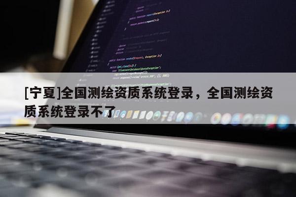 [寧夏]全國測繪資質系統登錄，全國測繪資質系統登錄不了