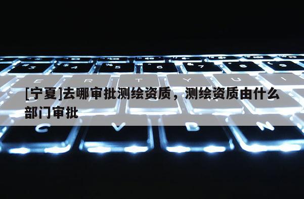 [寧夏]去哪審批測繪資質，測繪資質由什么部門審批