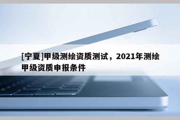 [寧夏]甲級測繪資質(zhì)測試，2021年測繪甲級資質(zhì)申報條件