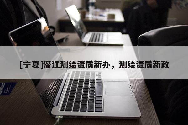 [寧夏]潛江測繪資質(zhì)新辦，測繪資質(zhì)新政