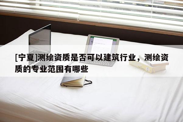 [寧夏]測繪資質是否可以建筑行業，測繪資質的專業范圍有哪些