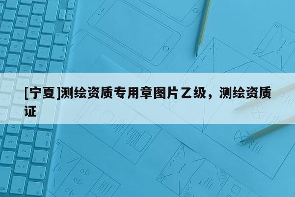 [寧夏]測(cè)繪資質(zhì)專用章圖片乙級(jí)，測(cè)繪資質(zhì)證