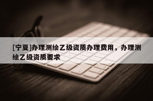 [寧夏]辦理測繪乙級資質(zhì)辦理費用，辦理測繪乙級資質(zhì)要求