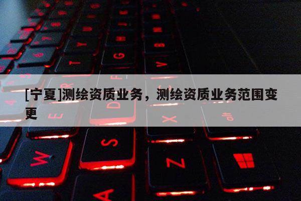 [寧夏]測繪資質(zhì)業(yè)務，測繪資質(zhì)業(yè)務范圍變更