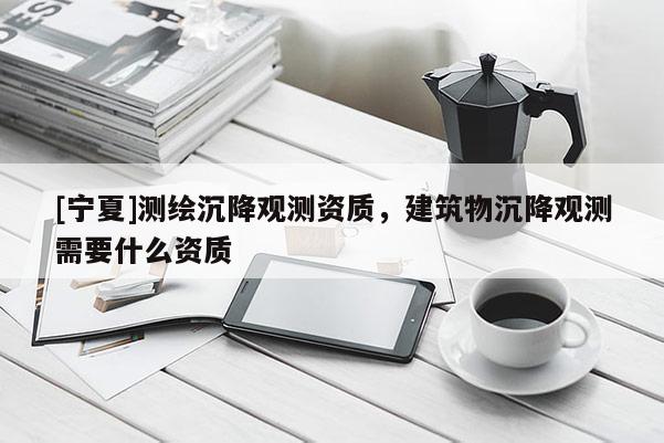 [寧夏]測繪沉降觀測資質(zhì)，建筑物沉降觀測需要什么資質(zhì)