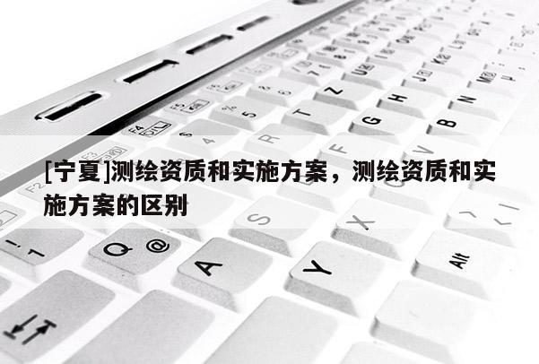 [寧夏]測繪資質和實施方案，測繪資質和實施方案的區別