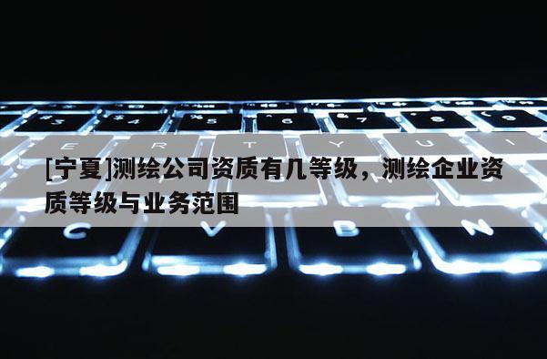 [寧夏]測繪公司資質(zhì)有幾等級(jí)，測繪企業(yè)資質(zhì)等級(jí)與業(yè)務(wù)范圍