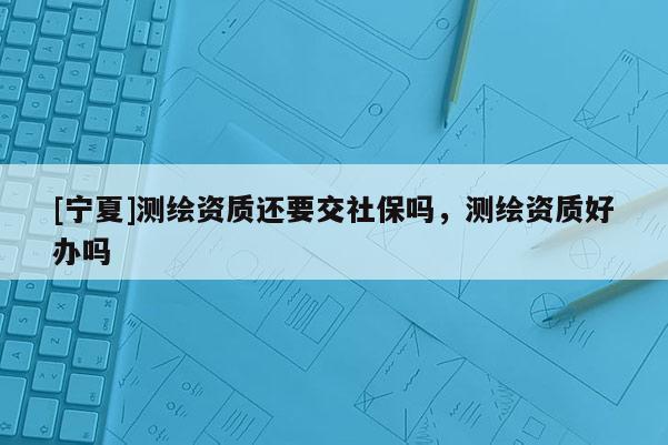 [寧夏]測繪資質(zhì)還要交社保嗎，測繪資質(zhì)好辦嗎