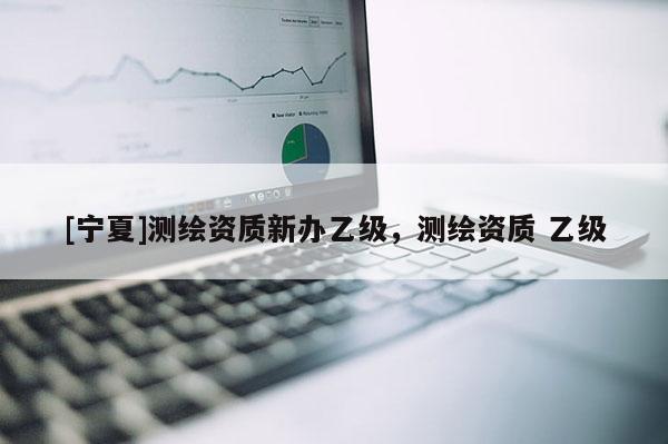 [寧夏]測繪資質新辦乙級，測繪資質 乙級