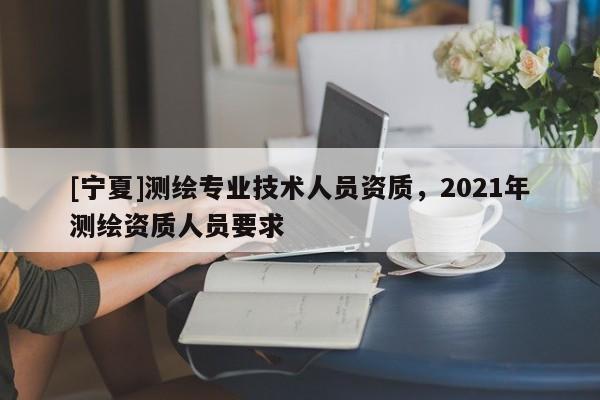 [寧夏]測繪專業(yè)技術人員資質，2021年測繪資質人員要求