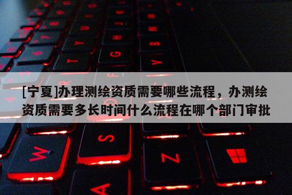 [寧夏]辦理測繪資質需要哪些流程，辦測繪資質需要多長時間什么流程在哪個部門審批