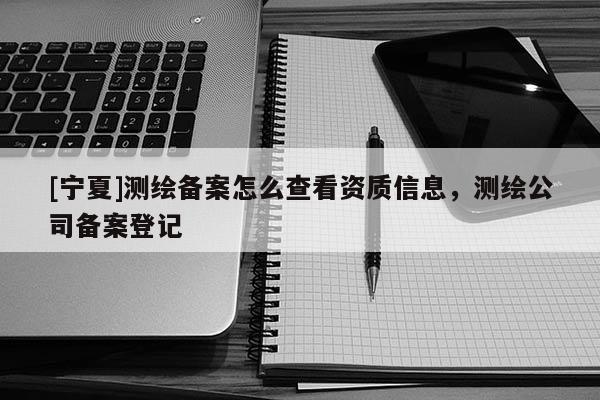 [寧夏]測繪備案怎么查看資質(zhì)信息，測繪公司備案登記