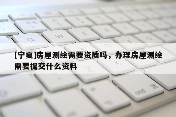 [寧夏]房屋測繪需要資質嗎，辦理房屋測繪需要提交什么資料