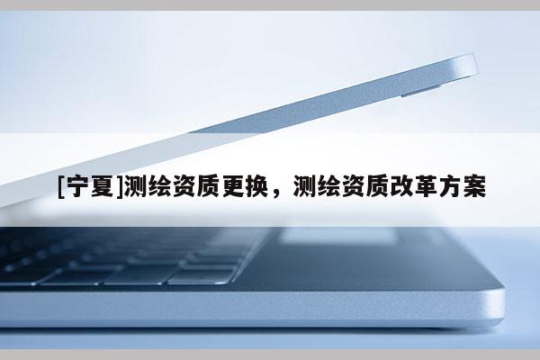[寧夏]測(cè)繪資質(zhì)更換，測(cè)繪資質(zhì)改革方案