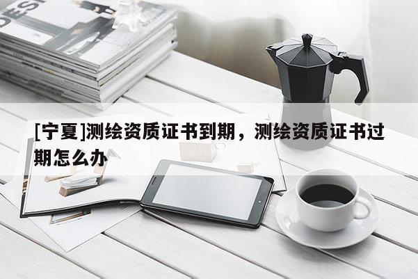 [寧夏]測繪資質證書到期，測繪資質證書過期怎么辦