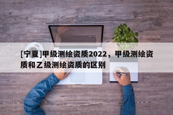 [寧夏]甲級測繪資質(zhì)2022，甲級測繪資質(zhì)和乙級測繪資質(zhì)的區(qū)別