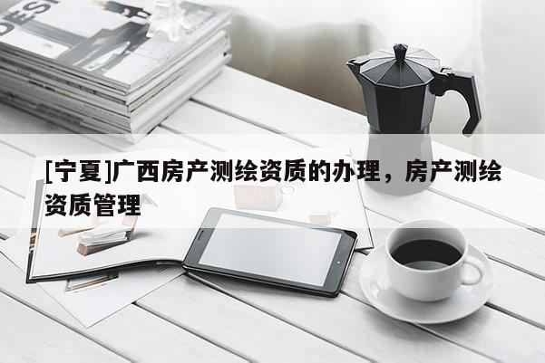 [寧夏]廣西房產測繪資質的辦理，房產測繪資質管理