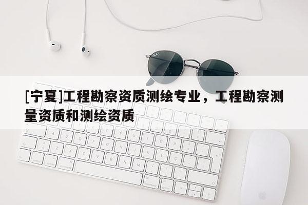 [寧夏]工程勘察資質(zhì)測繪專業(yè)，工程勘察測量資質(zhì)和測繪資質(zhì)
